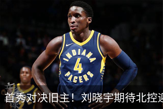 首秀对决旧主！刘晓宇期待北控迎战宁波的意义